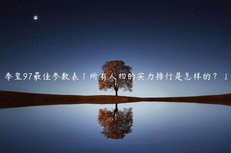 拳皇97最佳参数表「所有人物的实力排行是怎样的？」