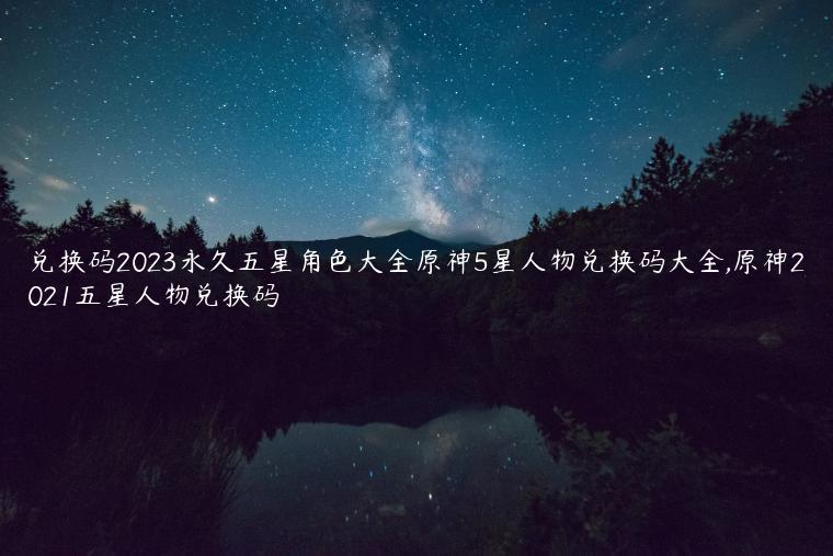 兑换码2023永久五星角色大全原神5星人物兑换码大全,原神2021五星人物兑换码