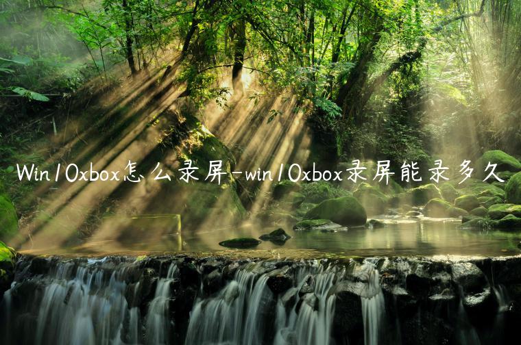 Win10xbox怎么录屏-win10xbox录屏能录多久