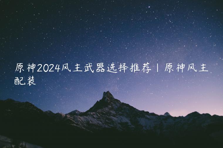 原神2024风主武器选择推荐|原神风主配装