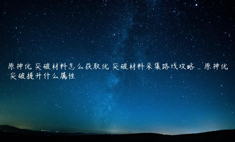 原神优菈突破材料怎么获取优菈突破材料采集路线攻略_原神优菈突破提升什么属性