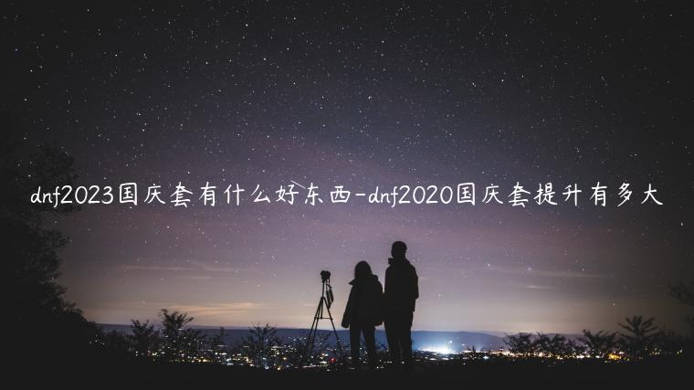 dnf2023国庆套有什么好东西-dnf2020国庆套提升有多大