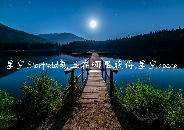 星空Starfield氦三在哪里获得,星空space