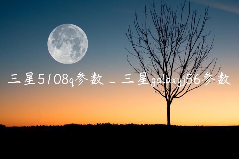 三星5108q参数_三星galaxyj56参数