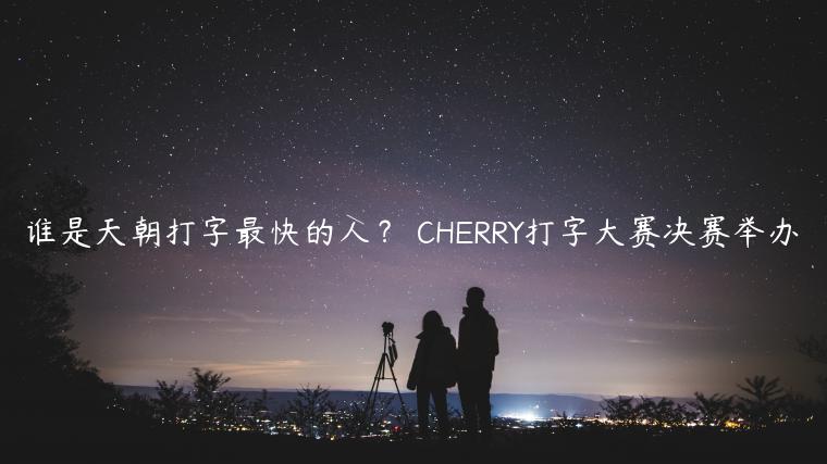 谁是天朝打字最快的人？ CHERRY打字大赛决赛举办