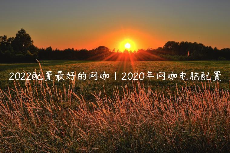 2022配置最好的网咖|2020年网咖电脑配置