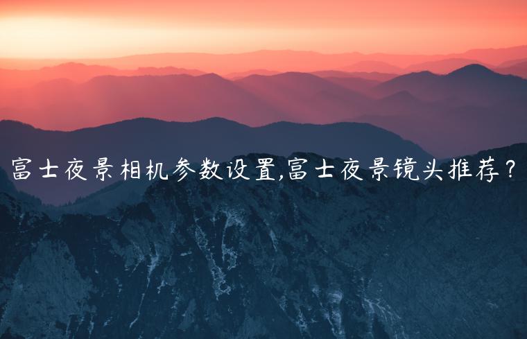 富士夜景相机参数设置,富士夜景镜头推荐？