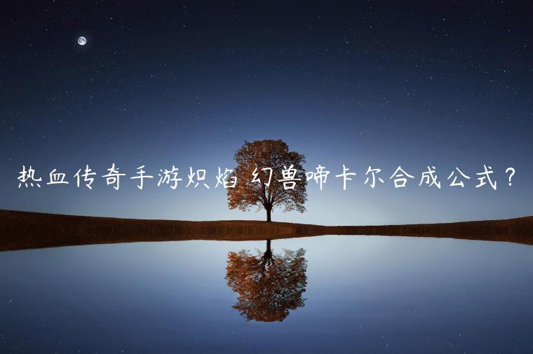 热血传奇手游炽焰 幻兽啼卡尔合成公式？