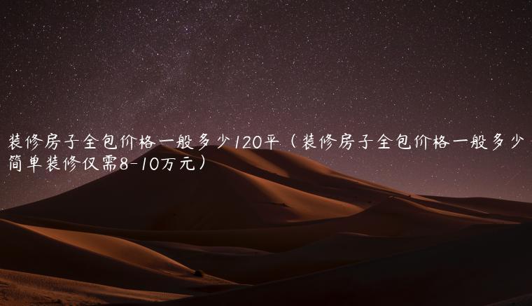 装修房子全包价格一般多少120平（装修房子全包价格一般多少简单装修仅需8-10万元）