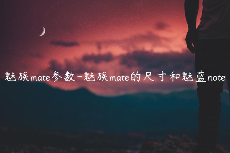 魅族mate参数-魅族mate的尺寸和魅蓝note