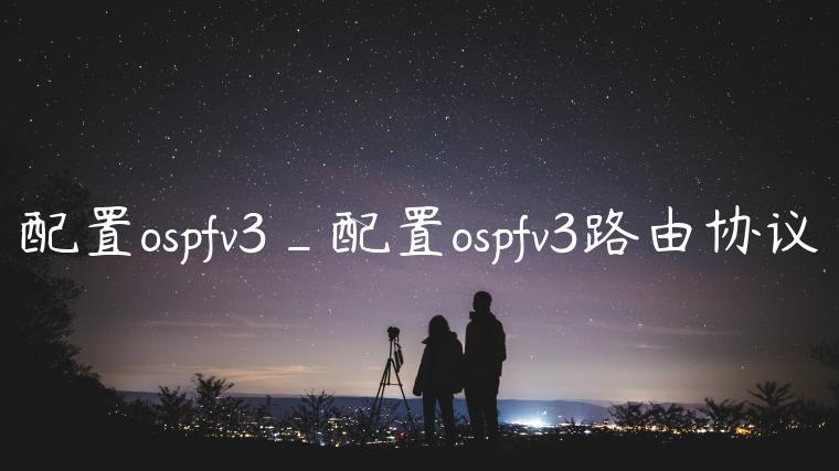 配置ospfv3_配置ospfv3路由协议