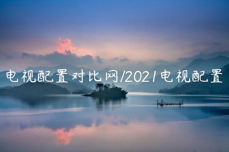 电视配置对比网/2021电视配置