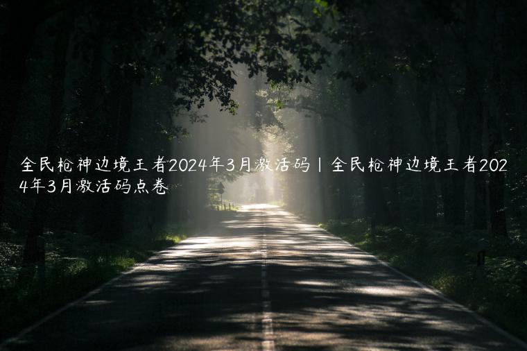 全民枪神边境王者2024年3月激活码|全民枪神边境王者2024年3月激活码点卷