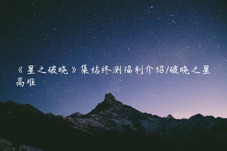 《星之破晓》集结终测福利介绍/破晓之星高难