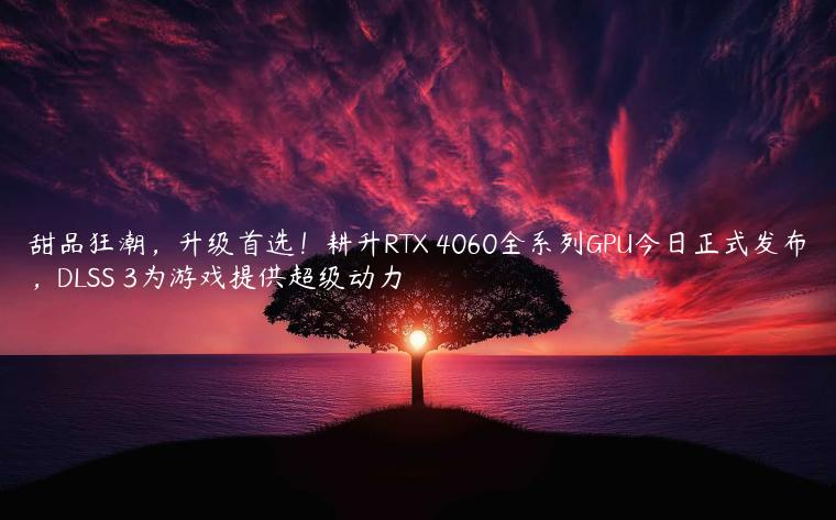 甜品狂潮，升级首选！耕升RTX 4060全系列GPU今日正式发布，DLSS 3为游戏提供超级动力