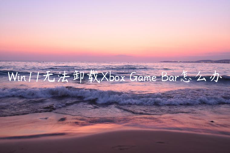 Win11无法卸载Xbox Game Bar怎么办