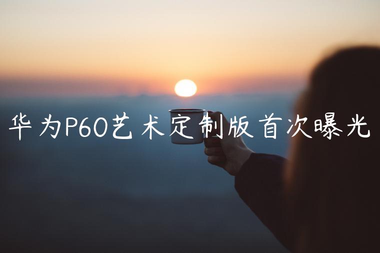 华为P60艺术定制版首次曝光