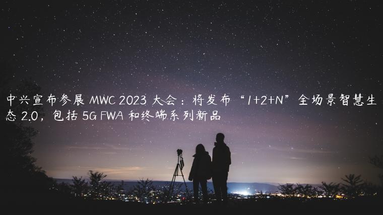 中兴宣布参展 MWC 2023 大会：将发布“1+2+N”全场景智慧生态 2.0，包括 5G FWA 和终端系列新品