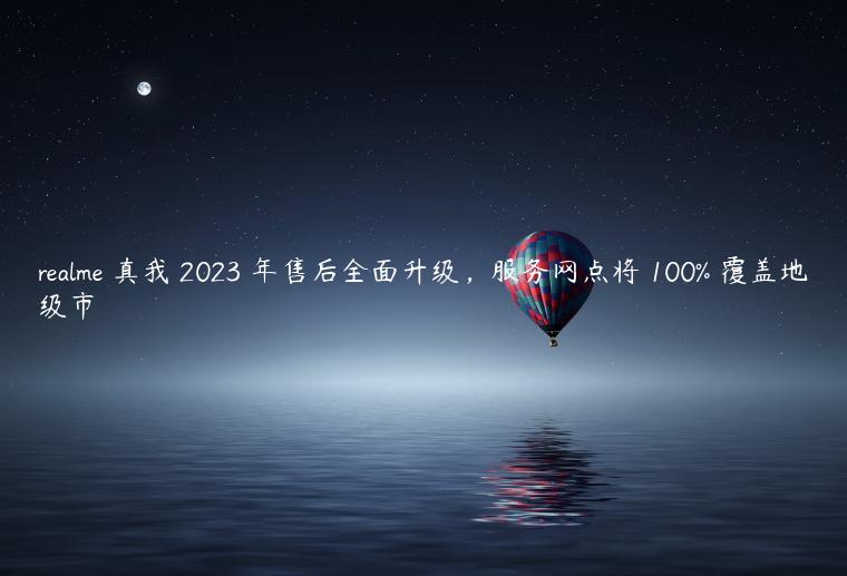 realme 真我 2023 年售后全面升级，服务网点将 100% 覆盖地级市