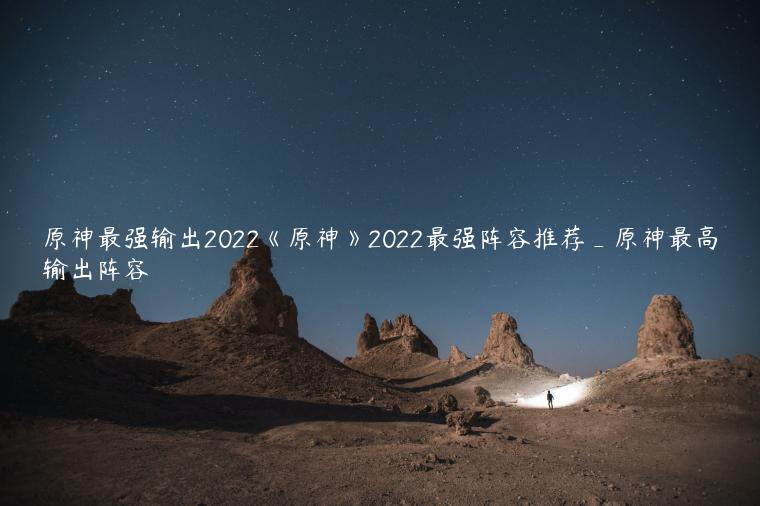 原神最强输出2022《原神》2022最强阵容推荐_原神最高输出阵容