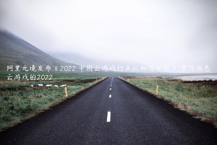 阿里元境发布《2022 中国云游戏行业认知与观察》 带你洞悉云游戏的2022