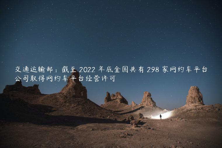 交通运输部：截至 2022 年底全国共有 298 家网约车平台公司取得网约车平台经营许可