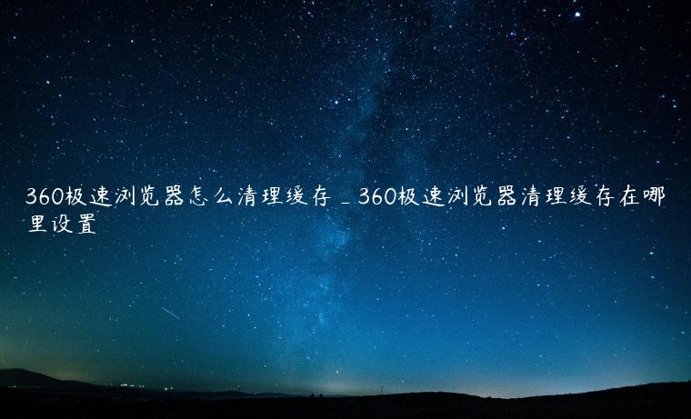 360极速浏览器怎么清理缓存_360极速浏览器清理缓存在哪里设置