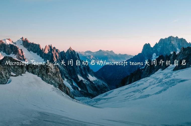 Microsoft Teams怎么关闭自动启动/microsoft teams关闭开机自启