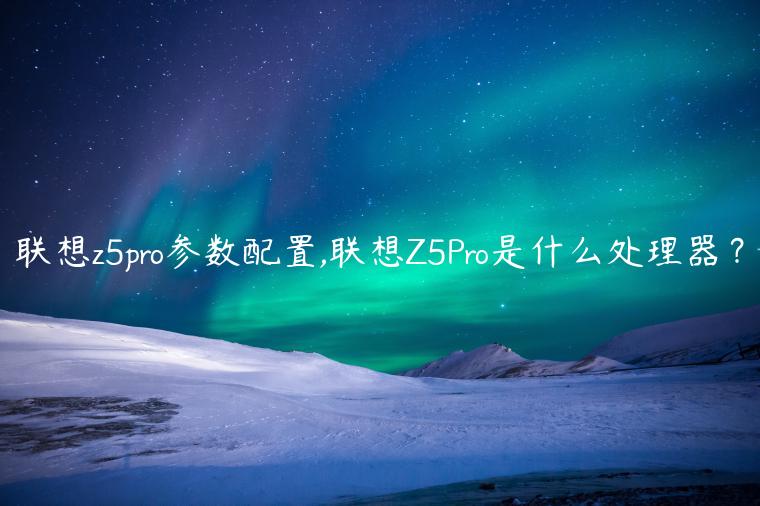 联想z5pro参数配置,联想Z5Pro是什么处理器？